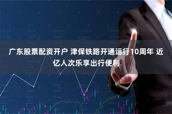广东股票配资开户 津保铁路开通运行10周年 近亿人次乐享出行便利