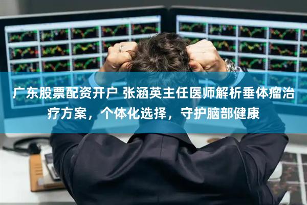 广东股票配资开户 张涵英主任医师解析垂体瘤治疗方案，个体化选择，守护脑部健康