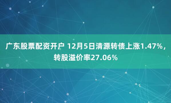 广东股票配资开户 12月5日清源转债上涨1.47%，转股溢价率27.06%