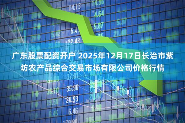 广东股票配资开户 2025年12月17日长治市紫坊农产品综合交易市场有限公司价格行情