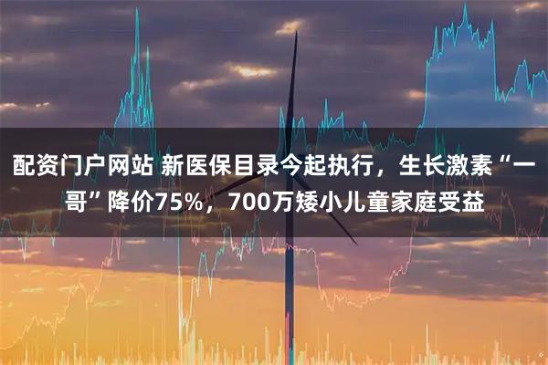 配资门户网站 新医保目录今起执行，生长激素“一哥”降价75%，700万矮小儿童家庭受益