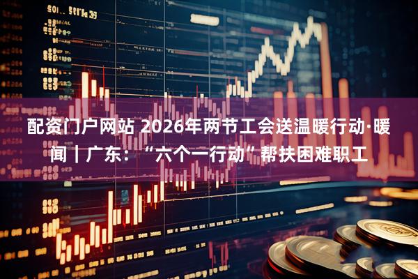 配资门户网站 2026年两节工会送温暖行动·暖闻｜广东：“六个一行动”帮扶困难职工