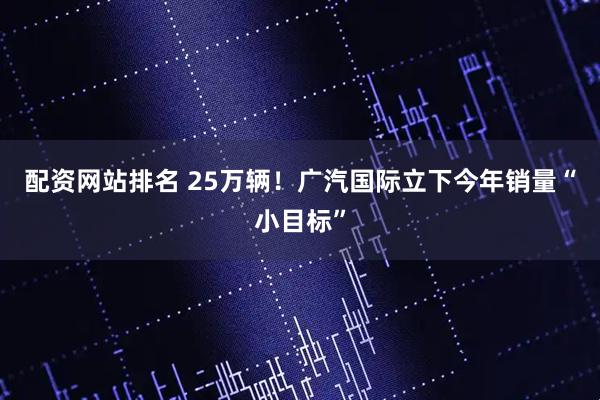 配资网站排名 25万辆！广汽国际立下今年销量“小目标”