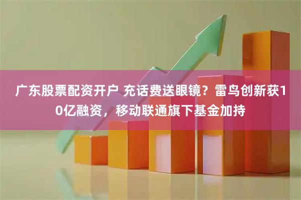 广东股票配资开户 充话费送眼镜？雷鸟创新获10亿融资，移动联通旗下基金加持