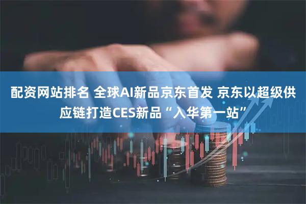 配资网站排名 全球AI新品京东首发 京东以超级供应链打造CES新品“入华第一站”