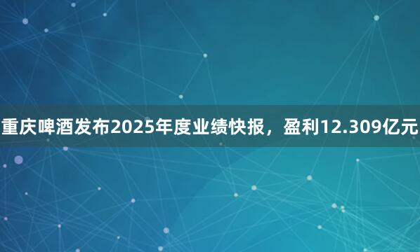 重庆啤酒发布2025年度业绩快报，盈利12.309亿元