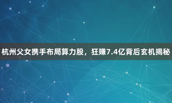 杭州父女携手布局算力股，狂赚7.4亿背后玄机揭秘