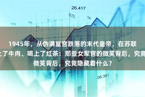 1945年，从伪满皇宫跌落的末代皇帝，在苏联战俘营却吃上了牛肉、喝上了红茶：那些女军官的微笑背后，究竟隐藏着什么？