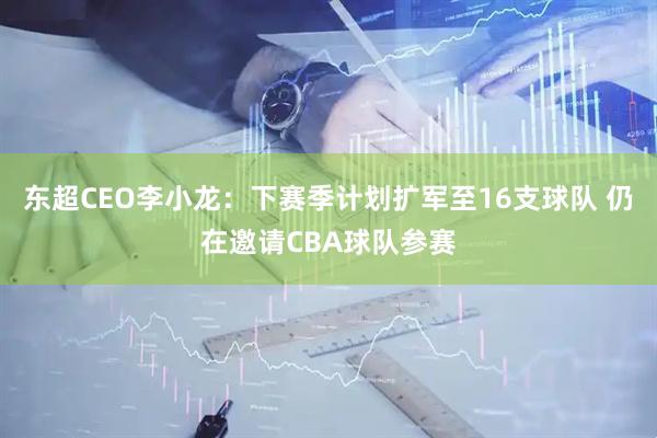 东超CEO李小龙：下赛季计划扩军至16支球队 仍在邀请CBA球队参赛