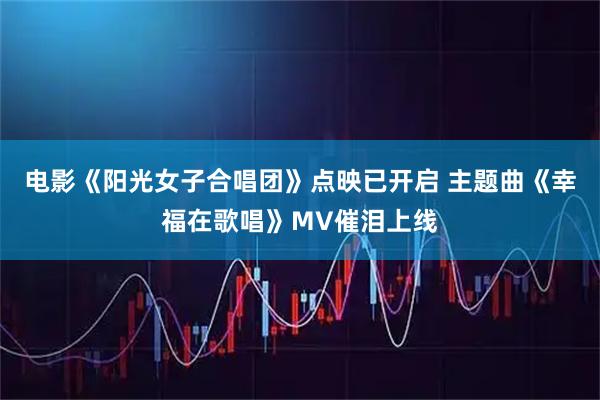 电影《阳光女子合唱团》点映已开启 主题曲《幸福在歌唱》MV催泪上线