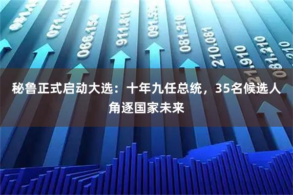 秘鲁正式启动大选:十年九任总统,35名候选人角逐国家未来