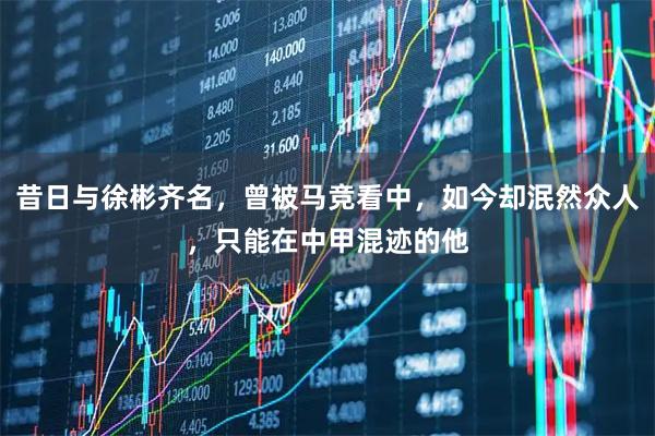 昔日与徐彬齐名，曾被马竞看中，如今却泯然众人，只能在中甲混迹的他