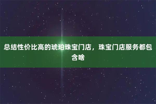 总结性价比高的琥珀珠宝门店，珠宝门店服务都包含啥