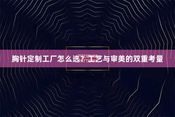 胸针定制工厂怎么选？工艺与审美的双重考量