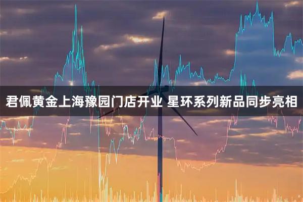 君佩黄金上海豫园门店开业 星环系列新品同步亮相