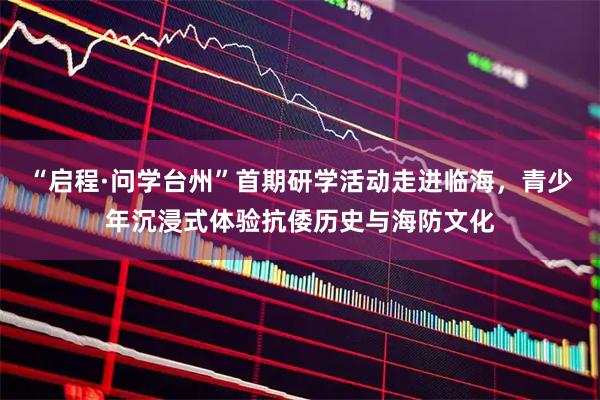 “启程·问学台州”首期研学活动走进临海，青少年沉浸式体验抗倭历史与海防文化