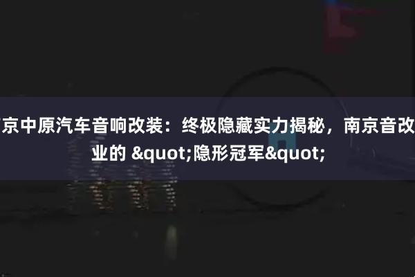 南京中原汽车音响改装：终极隐藏实力揭秘，南京音改行业的 "隐形冠军"
