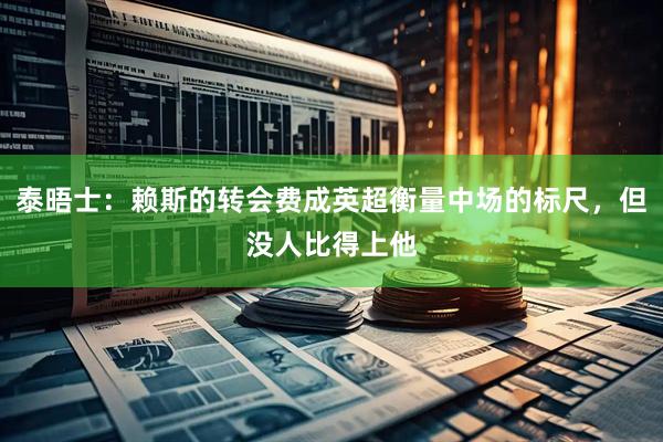 泰晤士：赖斯的转会费成英超衡量中场的标尺，但没人比得上他