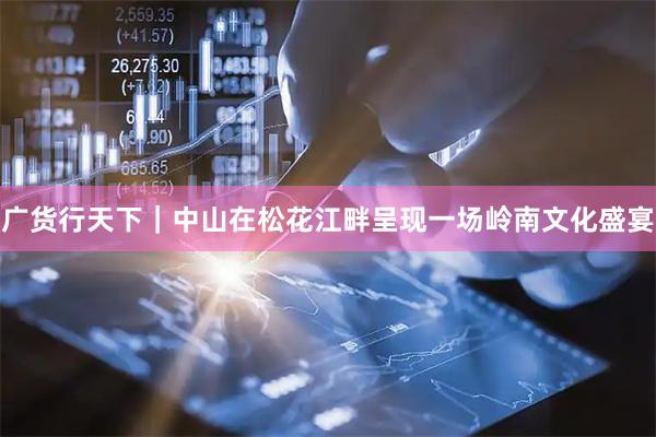 广货行天下｜中山在松花江畔呈现一场岭南文化盛宴