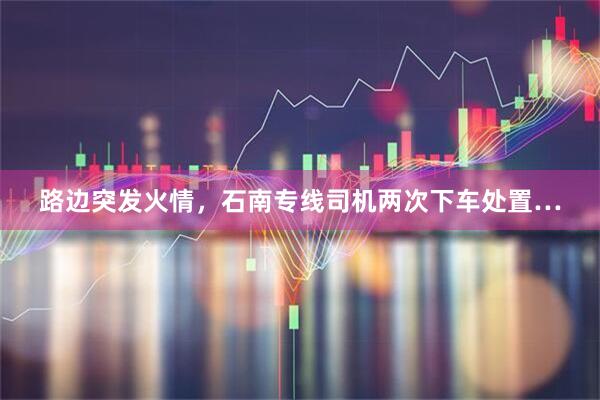 路边突发火情，石南专线司机两次下车处置…