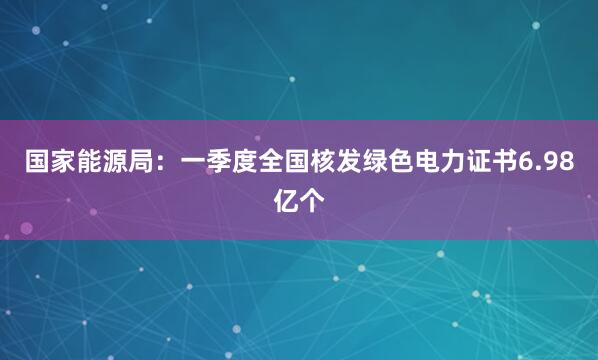 国家能源局：一季度全国核发绿色电力证书6.98亿个