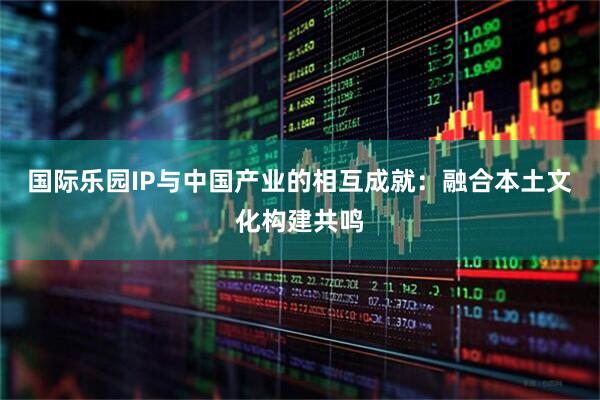 国际乐园IP与中国产业的相互成就：融合本土文化构建共鸣