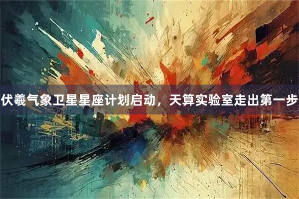 伏羲气象卫星星座计划启动，天算实验室走出第一步