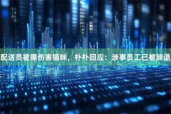 配送员被曝伤害猫咪，朴朴回应：涉事员工已被辞退