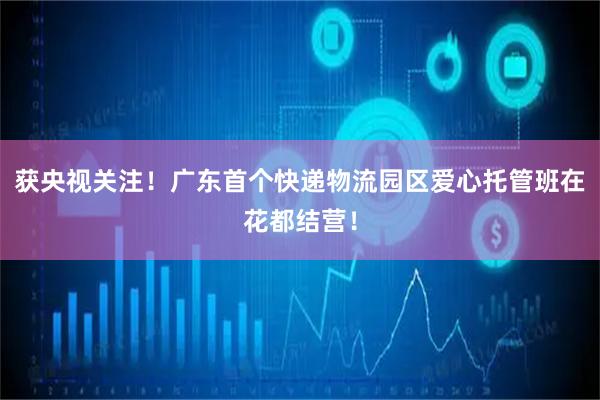 获央视关注！广东首个快递物流园区爱心托管班在花都结营！