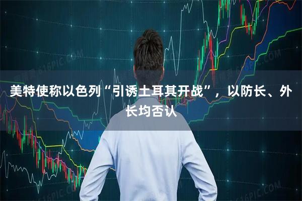 美特使称以色列“引诱土耳其开战”，以防长、外长均否认