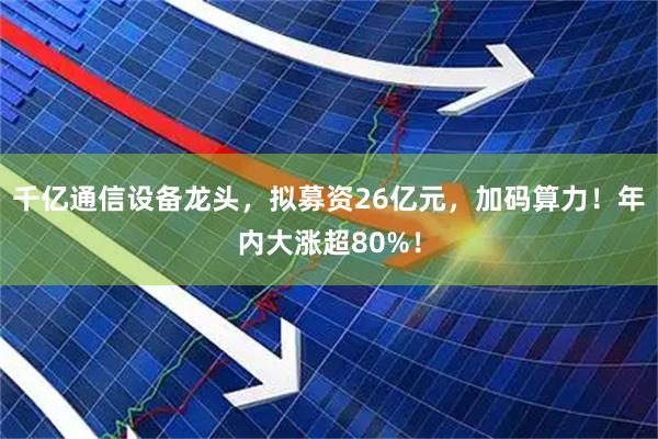 千亿通信设备龙头,拟募资26亿元,加码算力!年内大涨超80%!