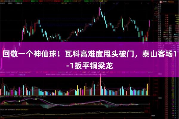 回敬一个神仙球！瓦科高难度甩头破门，泰山客场1-1扳平铜梁龙