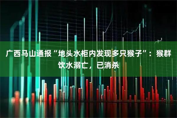广西马山通报“地头水柜内发现多只猴子”：猴群饮水溺亡，已消杀